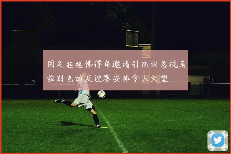 国足拒绝佛得角邀请引热议忽视乌兹别克的友谊赛安排令人失望