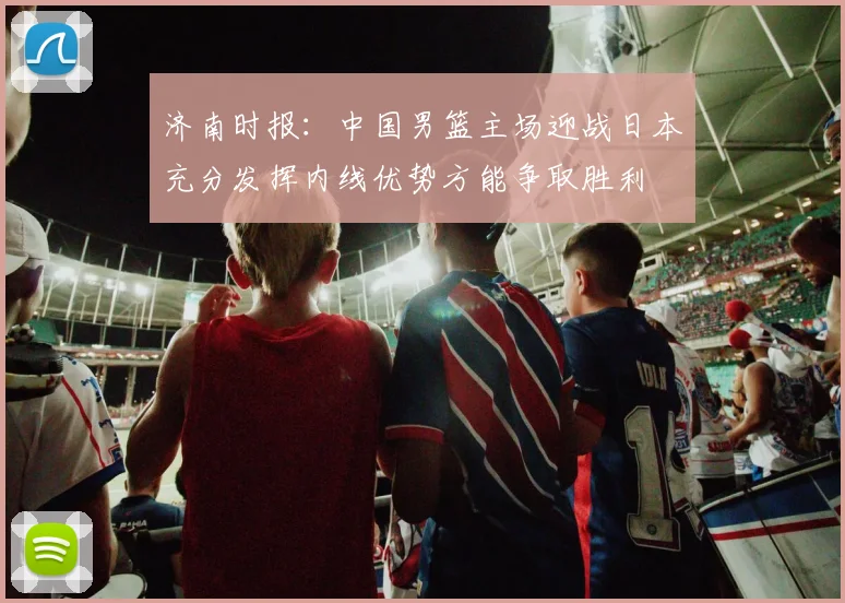 济南时报：中国男篮主场迎战日本充分发挥内线优势方能争取胜利