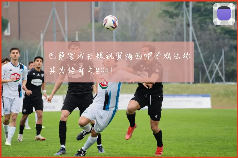 巴萨官方社媒祝贺梅西帽子戏法称其为传奇之goat