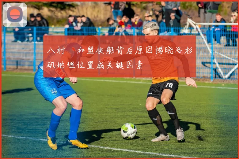八村塁加盟快船背后原因揭晓洛杉矶地理位置成关键因素