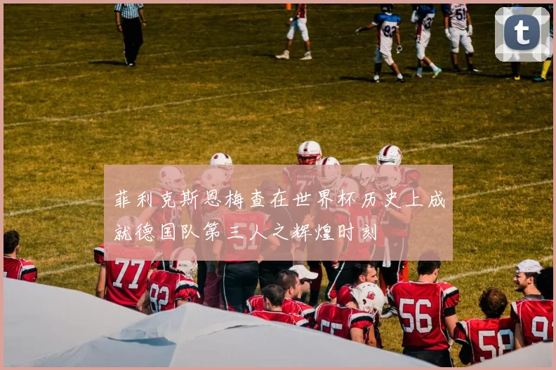 菲利克斯恩梅查在世界杯历史上成就德国队第三人之辉煌时刻