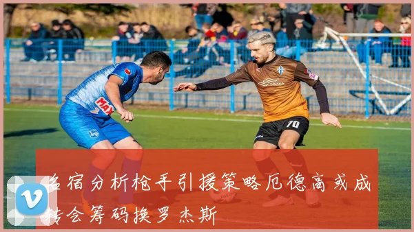 名宿分析枪手引援策略厄德高或成转会筹码换罗杰斯
