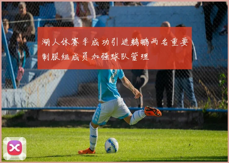 湖人休赛季成功引进鹈鹕两名重要制服组成员加强球队管理