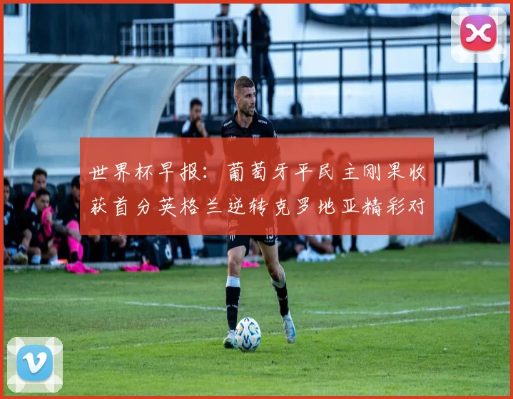 世界杯早报：葡萄牙平民主刚果收获首分英格兰逆转克罗地亚精彩对决