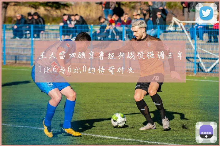 王大雷回顾京鲁经典战役强调去年1比6与6比0的传奇对决