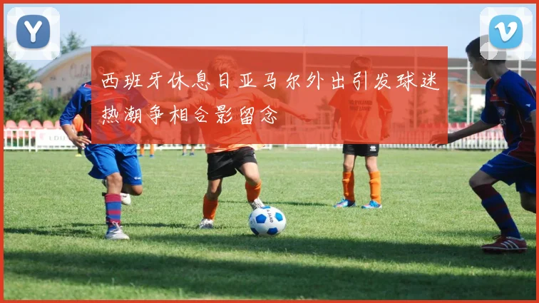 西班牙休息日亚马尔外出引发球迷热潮争相合影留念