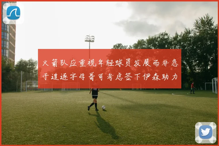 火箭队应重视年轻球员发展而非急于追逐字母哥可考虑签下伊森助力成长