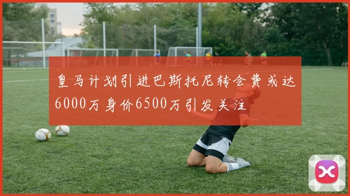 皇马计划引进巴斯托尼转会费或达6000万身价6500万引发关注