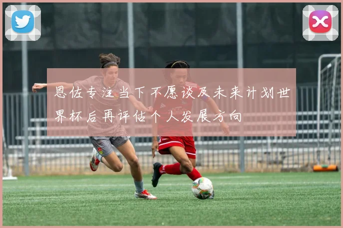 恩佐专注当下不愿谈及未来计划世界杯后再评估个人发展方向