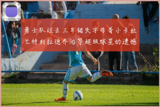勇士队过去三年错失字母哥小卡杜兰特利拉德乔治等超级球星的遗憾回顾