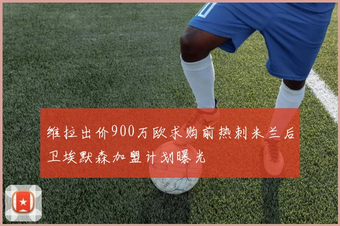维拉出价900万欧求购前热刺米兰后卫埃默森加盟计划曝光
