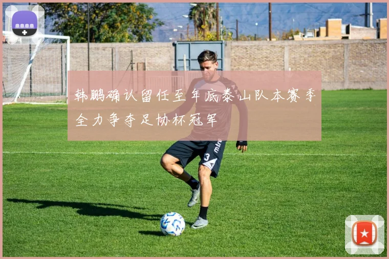 韩鹏确认留任至年底泰山队本赛季全力争夺足协杯冠军