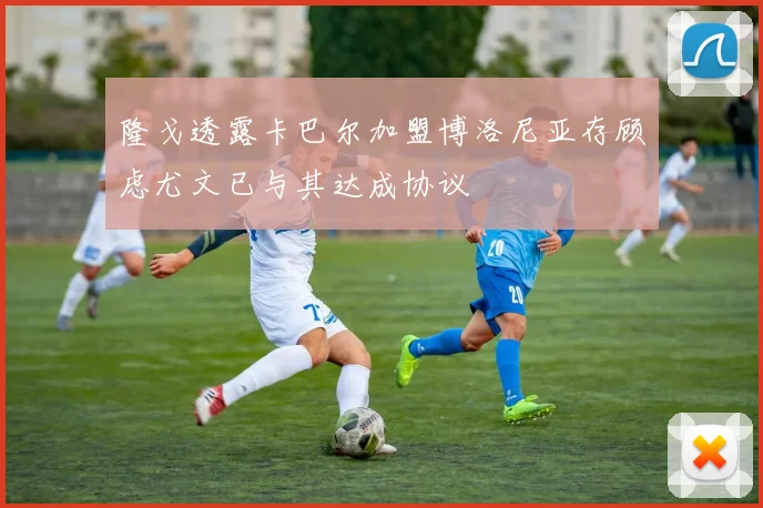 隆戈透露卡巴尔加盟博洛尼亚存顾虑尤文已与其达成协议