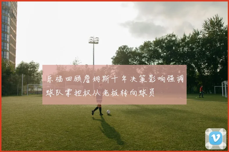 乐福回顾詹姆斯十年决策影响强调球队掌控权从老板转向球员
