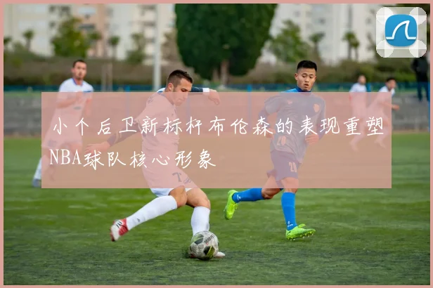 小个后卫新标杆布伦森的表现重塑NBA球队核心形象